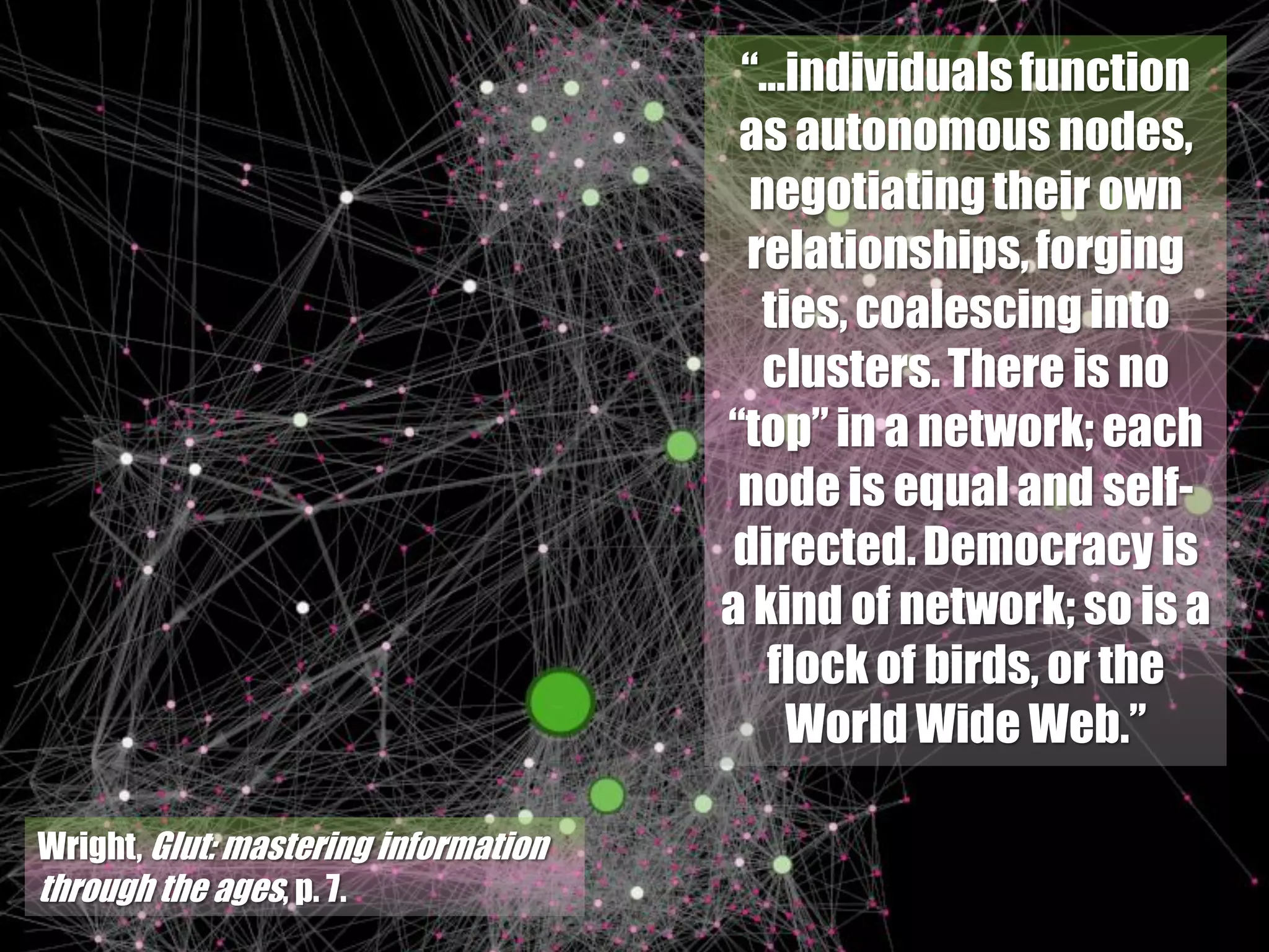 “…individuals function
                                       as autonomous nodes,
                                        negotiating their own
                                        relationships, forging
                                         ties, coalescing into
                                         clusters. There is no
                                      “top” in a network; each
                                       node is equal and self-
                                       directed. Democracy is
                                      a kind of network; so is a
                                         flock of birds, or the
                                           World Wide Web.”

Wright, Glut: mastering information
through the ages, p. 7.
 