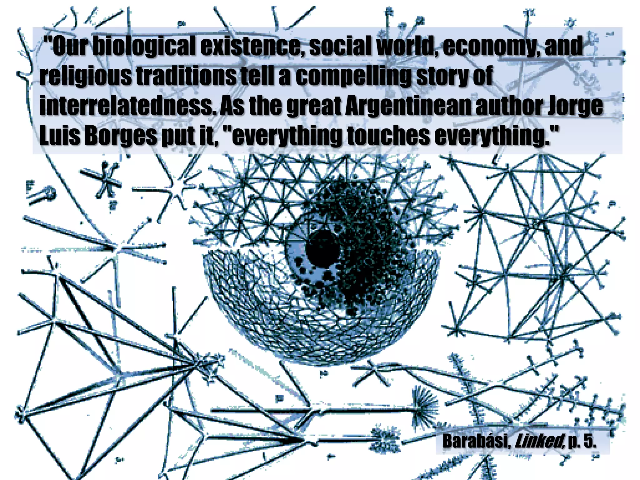 "Our biological existence, social world, economy, and
religious traditions tell a compelling story of
interrelatedness. As the great Argentinean author Jorge
Luis Borges put it, "everything touches everything."




                                       Barabási, Linked, p. 5.
 