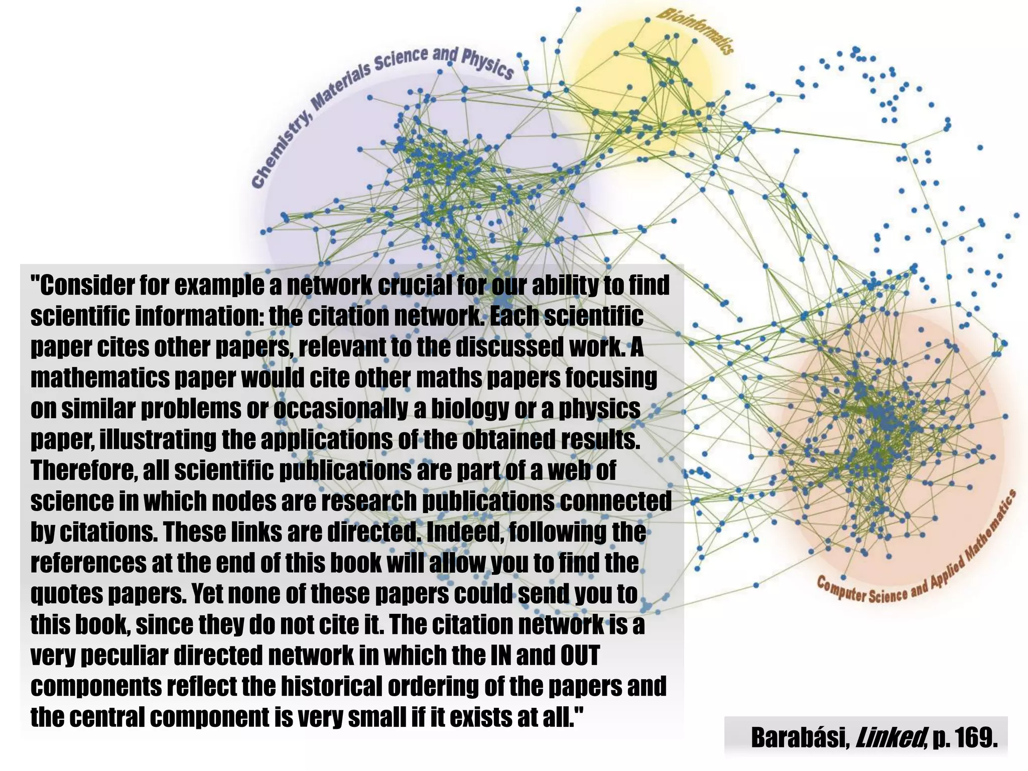 "Consider for example a network crucial for our ability to find
scientific information: the citation network. Each scientific
paper cites other papers, relevant to the discussed work. A
mathematics paper would cite other maths papers focusing
on similar problems or occasionally a biology or a physics
paper, illustrating the applications of the obtained results.
Therefore, all scientific publications are part of a web of
science in which nodes are research publications connected
by citations. These links are directed. Indeed, following the
references at the end of this book will allow you to find the
quotes papers. Yet none of these papers could send you to
this book, since they do not cite it. The citation network is a
very peculiar directed network in which the IN and OUT
components reflect the historical ordering of the papers and
the central component is very small if it exists at all."
                                                                  Barabási, Linked, p. 169.
 