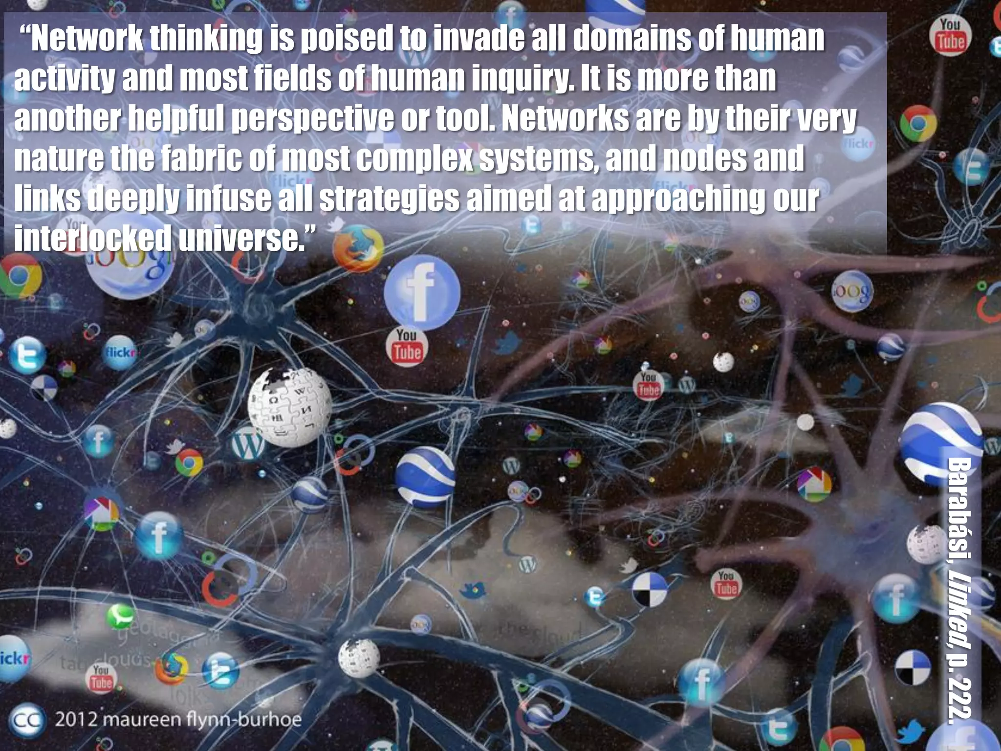 “Network thinking is poised to invade all domains of human
activity and most fields of human inquiry. It is more than
another helpful perspective or tool. Networks are by their very
nature the fabric of most complex systems, and nodes and
links deeply infuse all strategies aimed at approaching our
interlocked universe.”




                                                                  Barabási, Linked, p. 222.
 