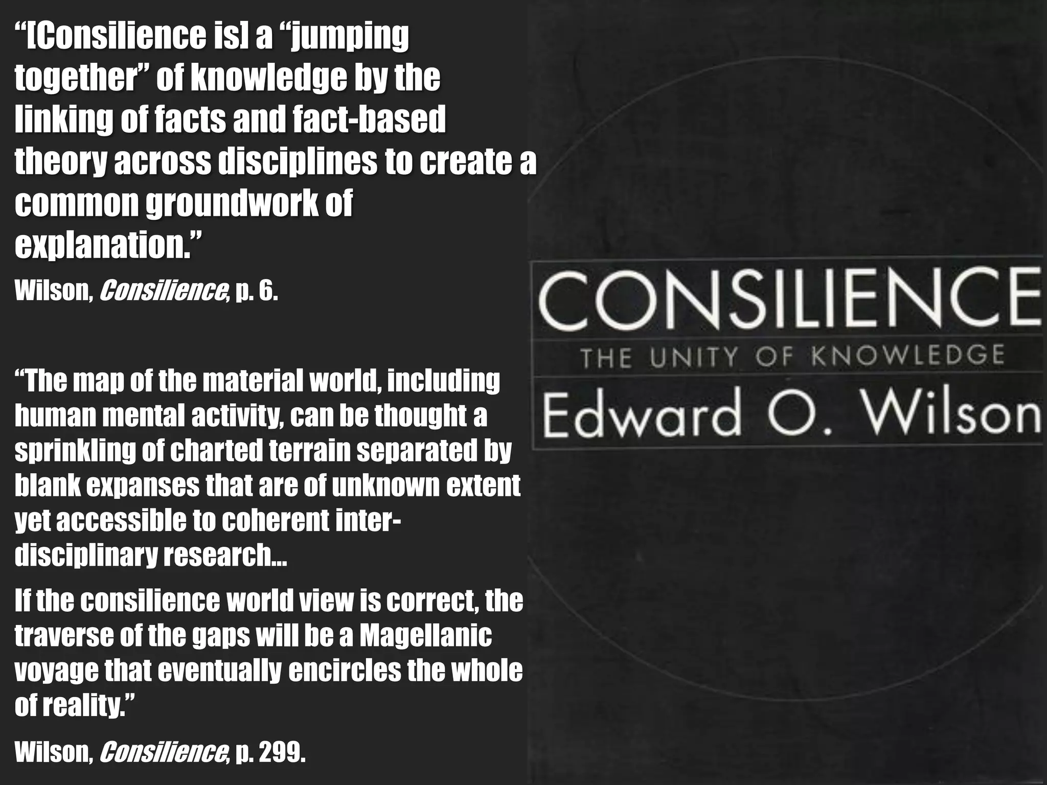 “[Consilience is] a “jumping
together” of knowledge by the
linking of facts and fact-based
theory across disciplines to create a
common groundwork of
explanation.”
Wilson, Consilience, p. 6.


“The map of the material world, including
human mental activity, can be thought a
sprinkling of charted terrain separated by
blank expanses that are of unknown extent
yet accessible to coherent inter-
disciplinary research…
If the consilience world view is correct, the
traverse of the gaps will be a Magellanic
voyage that eventually encircles the whole
of reality.”
Wilson, Consilience, p. 299.
 