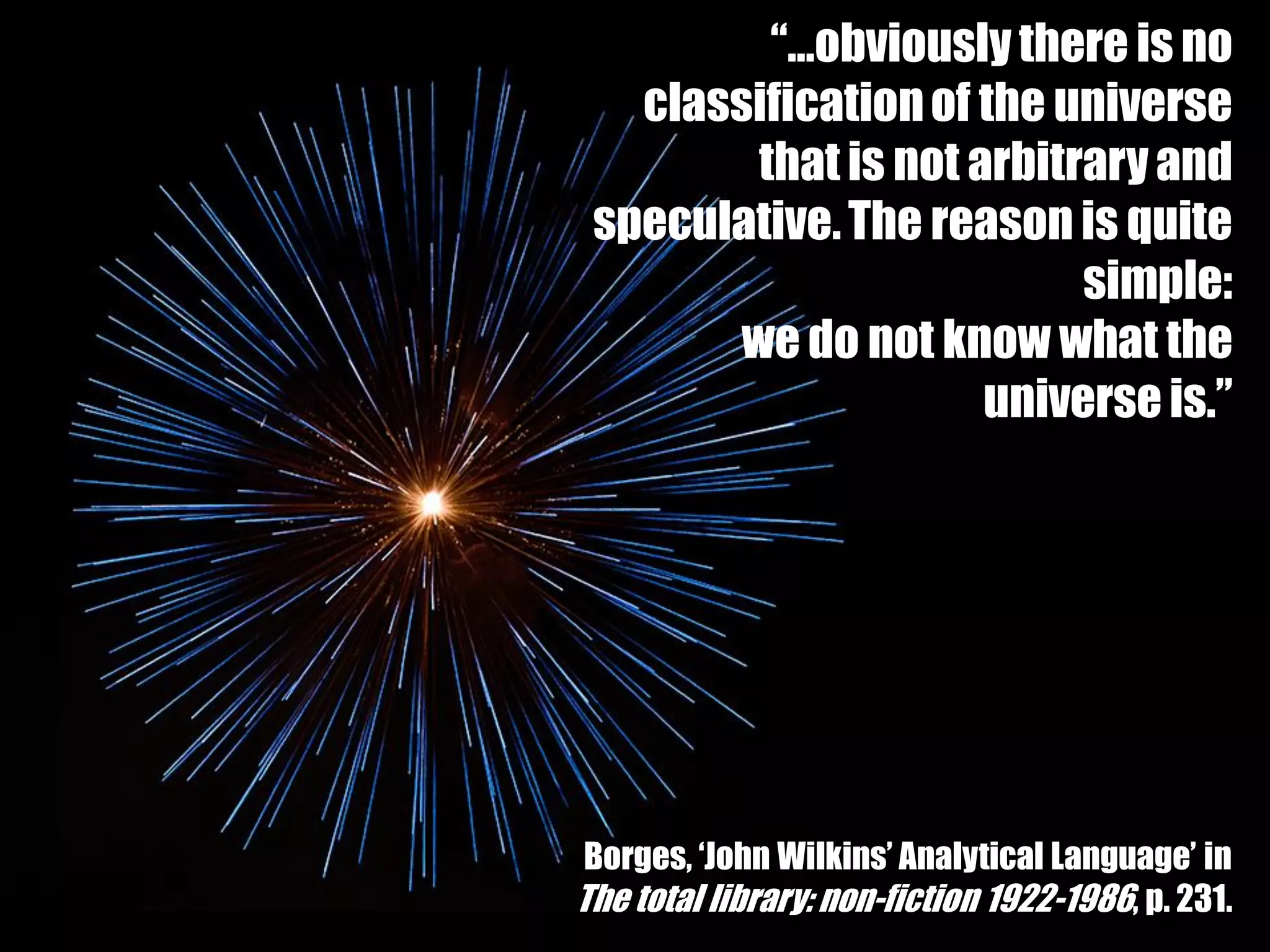 “…obviously there is no
   classification of the universe
         that is not arbitrary and
 speculative. The reason is quite
                           simple:
        we do not know what the
                      universe is.”




 Borges, ‘John Wilkins’ Analytical Language’ in
The total library: non-fiction 1922-1986, p. 231.
 