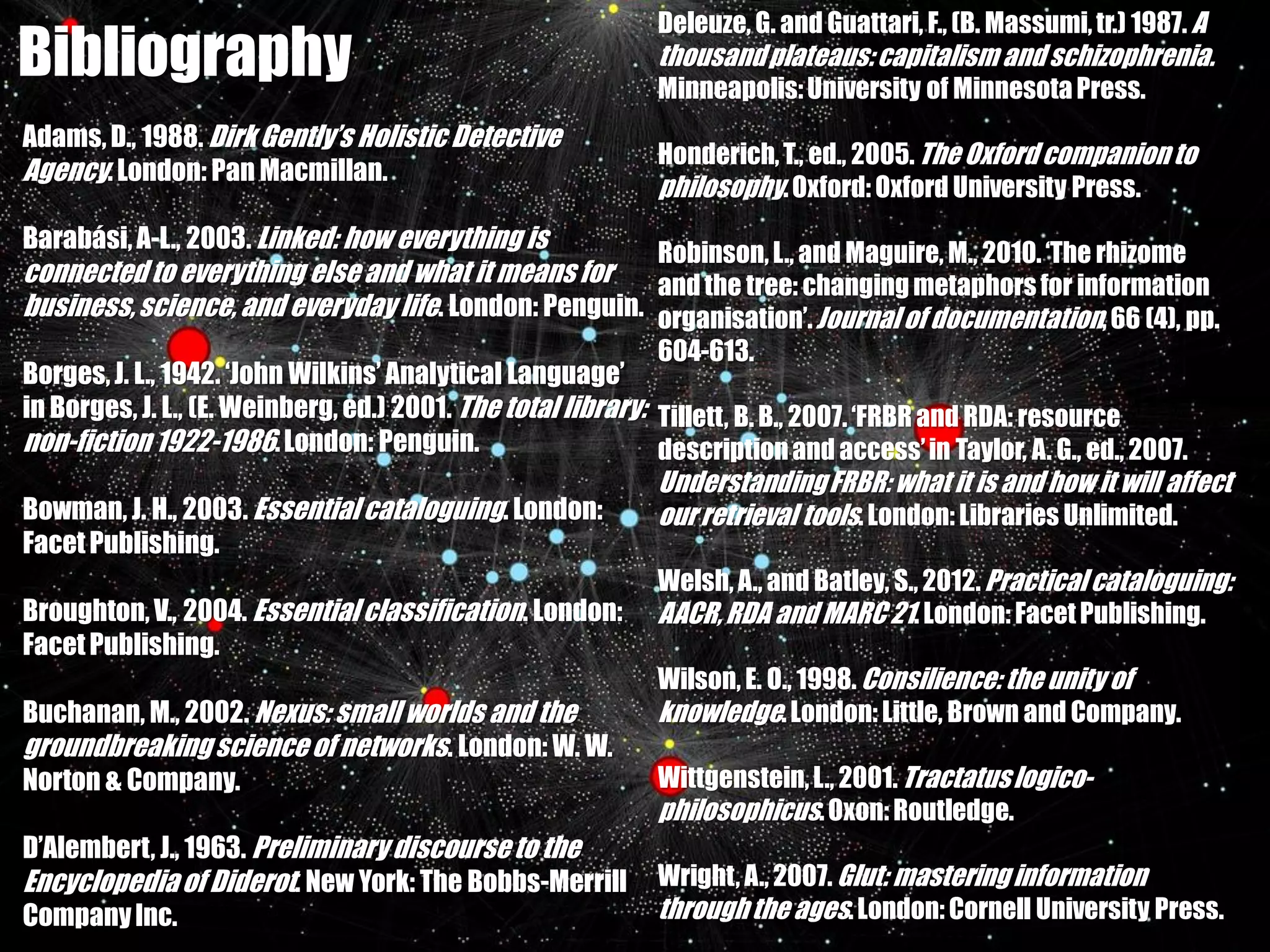 Deleuze, G. and Guattari, F., (B. Massumi, tr.) 1987. A
Bibliography                                                 thousand plateaus: capitalism and schizophrenia.
                                                             Minneapolis: University of Minnesota Press.
Adams, D., 1988. Dirk Gently’s Holistic Detective
                                                             Honderich, T., ed., 2005. The Oxford companion to
Agency. London: Pan Macmillan.
                                                             philosophy. Oxford: Oxford University Press.
Barabási, A-L., 2003. Linked: how everything is
                                                             Robinson, L., and Maguire, M., 2010. ‘The rhizome
connected to everything else and what it means for     and the tree: changing metaphors for information
business, science, and everyday life. London: Penguin. organisation’. Journal of documentation, 66 (4), pp.
                                                              604-613.
Borges, J. L., 1942. ‘John Wilkins’ Analytical Language’
in Borges, J. L., (E. Weinberg, ed.) 2001. The total library: Tillett, B. B., 2007. ‘FRBR and RDA: resource
non-fiction 1922-1986. London: Penguin.                       description and access’ in Taylor, A. G., ed., 2007.
                                                              Understanding FRBR: what it is and how it will affect
Bowman, J. H., 2003. Essential cataloguing. London:           our retrieval tools. London: Libraries Unlimited.
Facet Publishing.
                                                              Welsh, A., and Batley, S., 2012. Practical cataloguing:
Broughton, V., 2004. Essential classification. London: AACR, RDA and MARC 21. London: Facet Publishing.
Facet Publishing.
                                                              Wilson, E. O., 1998. Consilience: the unity of
Buchanan, M., 2002. Nexus: small worlds and the               knowledge. London: Little, Brown and Company.
groundbreaking science of networks. London: W. W.
Norton & Company.                                             Wittgenstein, L., 2001. Tractatus logico-
                                                              philosophicus. Oxon: Routledge.
D’Alembert, J., 1963. Preliminary discourse to the
Encyclopedia of Diderot. New York: The Bobbs-Merrill Wright, A., 2007. Glut: mastering information
Company Inc.                                                  through the ages. London: Cornell University Press.
 