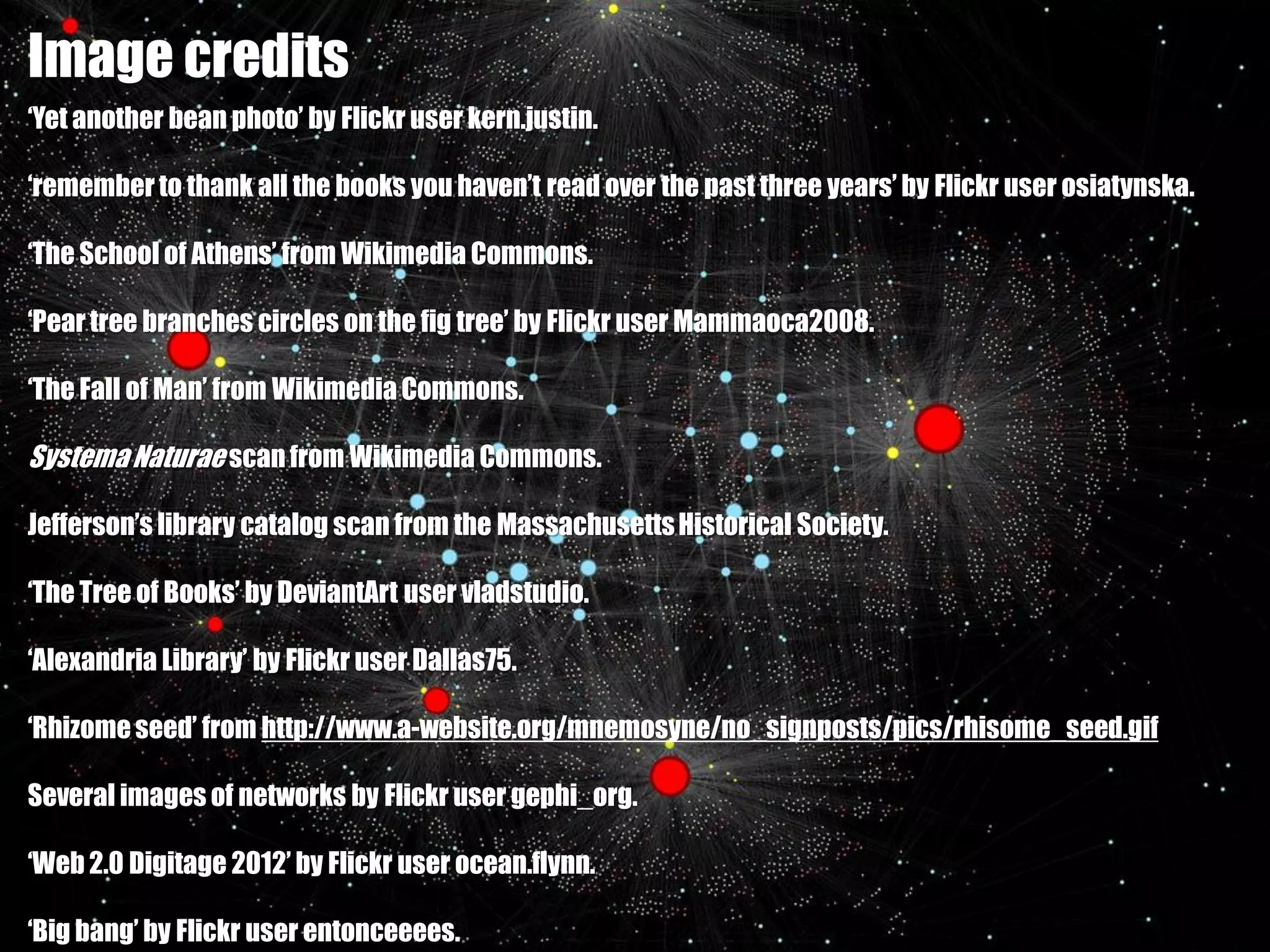 Image credits
‘Yet another bean photo’ by Flickr user kern.justin.

‘remember to thank all the books you haven’t read over the past three years’ by Flickr user osiatynska.

‘The School of Athens’ from Wikimedia Commons.

‘Pear tree branches circles on the fig tree’ by Flickr user Mammaoca2008.

‘The Fall of Man’ from Wikimedia Commons.

Systema Naturae scan from Wikimedia Commons.

Jefferson’s library catalog scan from the Massachusetts Historical Society.

‘The Tree of Books’ by DeviantArt user vladstudio.

‘Alexandria Library’ by Flickr user Dallas75.

‘Rhizome seed’ from http://www.a-website.org/mnemosyne/no_signposts/pics/rhisome_seed.gif

Several images of networks by Flickr user gephi_org.

‘Web 2.0 Digitage 2012’ by Flickr user ocean.flynn.

‘Big bang’ by Flickr user entonceeees.
 