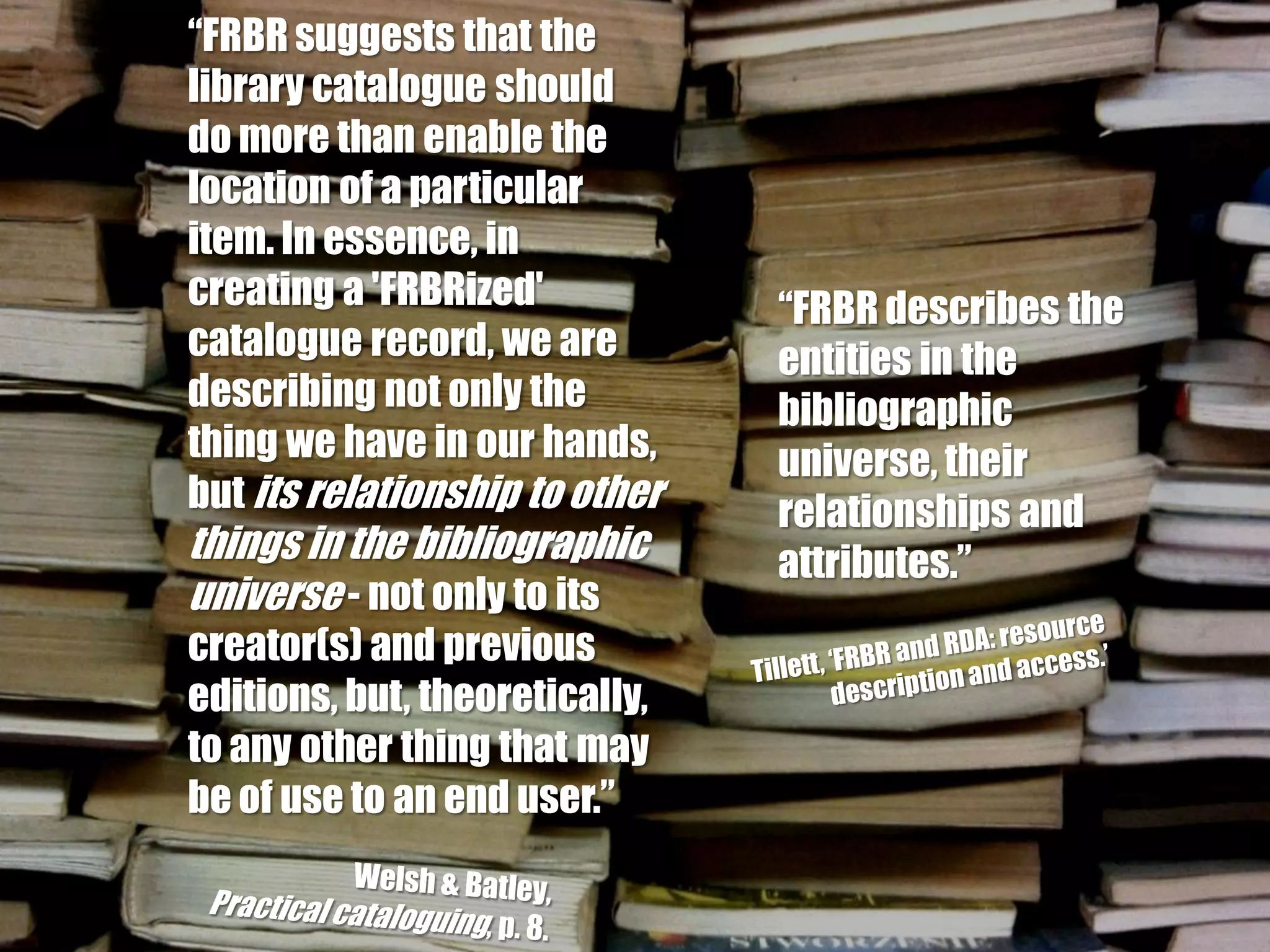 “FRBR suggests that the
library catalogue should
do more than enable the
location of a particular
item. In essence, in
creating a 'FRBRized'           “FRBR describes the
catalogue record, we are        entities in the
describing not only the         bibliographic
thing we have in our hands,     universe, their
but its relationship to other   relationships and
things in the bibliographic     attributes.”
universe - not only to its
creator(s) and previous
editions, but, theoretically,
to any other thing that may
be of use to an end user.”
 