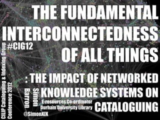 THE FUNDAMENTAL
    INTERCONNECTEDNESS
     #CIG12
CILIP Cataloguing & Indexing Group




               OF ALL THINGS
                                     : THE IMPACT OF NETWORKED
Conference 2012




                                           KNOWLEDGE SYSTEMS ON
                                     Barron
                                     Simon




                                            E-resources Co-ordinator
                                           Durham University Library CATALOGUING
                                     @SimonXIX
 