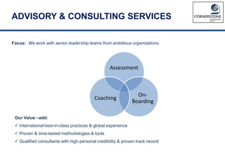 ADVISORY & CONSULTING SERVICES
Focus: We work with senior leadership teams from ambitious organizations.
Our Value –add:
 International best-in-class practices & global experience
 Proven & time-tested methodologies & tools
 Qualified consultants with high personal credibility & proven track record
Assessment
On-
Boarding
Coaching
 