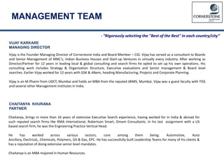 MANAGEMENT TEAM
VIJAY KARKARE
MANAGING DIRECTOR
Vijay is the Founder Managing Director of Cornerstone India and Board Member – CIG. Vijay has served as a consultant to Boards
and Senior Management of MNC’s, Indian Business Houses and Start-up Ventures in virtually every industry. After working as
Director/Partner for 12 years in leading local & global consulting and search firms he opted to set up his own operations. His
consulting work includes Strategy & Organization Structure, Executive evaluations and Senior management & Board level
searches. Earlier Vijay worked for 12 years with GSK & Alkem, heading Manufacturing, Projects and Corporate Planning.
Vijay is an M.Pharm from UDCT, Mumbai and holds an MBA from the reputed JBIMS, Mumbai. Vijay was a guest faculty with TISS
and several other Management institutes in India.
Chaitanya, brings in more than 16 years of extensive Executive Search experience, having worked for in India & abroad for
such reputed search firms like RMA International, Robertson Smart, Omam Consultants. In his last assignment with a US
based search firm, he was the Engineering Practice Vertical Head.
He has worked across various sectors, core among them being; Automotive, Auto
Ancillary, Electrical,, Chemicals, Polymers, Oil & Gas, EPC. He has successfully built Leadership Teams for many of his clients &
has a reputation of doing extensive senior level mandates.
Chaitanya is an MBA majored in Human Resources.
CHAITANYA KHURANA
PARTNER
- “Rigorously selecting the "Best of the Best" in each country/city”
 