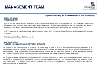 HIRAK ADHIKARI
VICE PRESIDENT
Hirak, brings over twelve years of experience of which initial five years has been in media industry in Client Servicing / Relationship
Management roles. The later years she has been a part of exclusive Executive Search experience. Her last assignment was with a US
based search firm, where she was handling couple of accounts in the manufacturing, engineering and consumer space.
Hirak’s expertise is in handling complex search mandates require deep research and lateral thinking and managing difficult to get
candidates
Hirak is a qualified MBA in Marketing and HR.
AMITABHA SINHA
PARTNER – CONSULTING AND ADVISORY SERVICES
An alumnus of IIM (Ahmadabad) & IIT (Kanpur) , Mr. Sinha brings in over 29 years of post qualification industry experience as a
management consultant, business executive and executive coach & mentor. His expertise areas include business transformation &
technology led change management, process re-engineering, strategic HR and innovations through IT. He has worked with leading
US, European and Indian majors in a variety of sectors including family managed & government owned enterprises.
He headed the global management consulting business for billion dollar plus IT majors (HCL Technologies & Keane Inc.) & ran a
successful UK based advisory firm addressing European clients on globalization & entry into emerging markets. He began his career
with Asian Paints – an industry leader widely recognized for excellence in management – where he headed HR and Systems
development at the corporate level.
MANAGEMENT TEAM
- “Rigorously selecting the "Best of the Best" in each country/city”
 