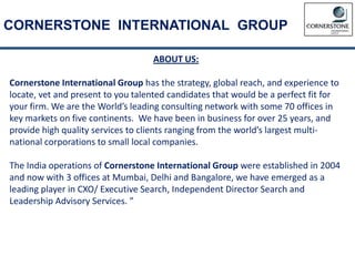 CORNERSTONE INTERNATIONAL GROUP
ABOUT US:
Cornerstone International Group has the strategy, global reach, and experience to
locate, vet and present to you talented candidates that would be a perfect fit for
your firm. We are the World’s leading consulting network with some 70 offices in
key markets on five continents. We have been in business for over 25 years, and
provide high quality services to clients ranging from the world’s largest multi-
national corporations to small local companies.
The India operations of Cornerstone International Group were established in 2004
and now with 3 offices at Mumbai, Delhi and Bangalore, we have emerged as a
leading player in CXO/ Executive Search, Independent Director Search and
Leadership Advisory Services. ”
 