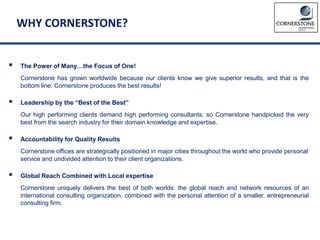 WHY CORNERSTONE?
 The Power of Many…the Focus of One!
Cornerstone has grown worldwide because our clients know we give superior results, and that is the
bottom line: Cornerstone produces the best results!
 Leadership by the “Best of the Best”
Our high performing clients demand high performing consultants, so Cornerstone handpicked the very
best from the search industry for their domain knowledge and expertise.
 Accountability for Quality Results
Cornerstone offices are strategically positioned in major cities throughout the world who provide personal
service and undivided attention to their client organizations.
 Global Reach Combined with Local expertise
Cornerstone uniquely delivers the best of both worlds: the global reach and network resources of an
international consulting organization, combined with the personal attention of a smaller, entrepreneurial
consulting firm.
 