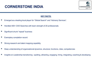 CORNERSTONE INDIA
KEY FACTS:
 Emerged as a leading local player for “Global Search” and “Advisory Services”.
 Handled 400+ CXO Searches with team strength of 20 professionals
 Significant chunk “repeat” business
 Exemplary completion record
 Strong research and talent mapping capability
 Deep understanding of organizational dynamics, structure, functions, roles, competencies
 Insights on Leadership transitioning - spotting, attracting, engaging, hiring, integrating, coaching & developing
 