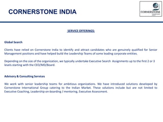 CORNERSTONE INDIA
SERVICE OFFERINGS:
Global Search
Clients have relied on Cornerstone India to identify and attract candidates who are genuinely qualified for Senior
Management positions and have helped build the Leadership Teams of some leading corporate entities.
Depending on the size of the organization, we typically undertake Executive Search Assignments up to the first 2 or 3
levels starting with the CEO/MD/Board.
Advisory & Consulting Services
We work with senior leadership teams for ambitious organizations. We have introduced solutions developed by
Cornerstone International Group catering to the Indian Market. These solutions include but are not limited to
Executive Coaching, Leadership on-boarding / mentoring, Executive Assessment.
 