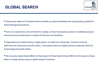 GLOBAL SEARCH
 Clients have relied on Cornerstone India to identify and attract candidates who are genuinely qualified for
Senior Management positions.
 Due to our experiences and commitment to quality, we have had greater success in completing executive
searches across functions and in virtually all industries and disciplines.
 Organizations are seldom led by a single person, no matter how charismatic. The team at the top
determines the environment and the culture. Cornerstone India has helped build the Leadership Teams of
some leading Corporate entities.
 We have also helped Global MNCs for their search of Indian talent & Indian MNCs for their search of local
talent on foreign shores using our global network of partners.
 