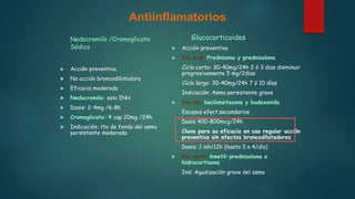 Antiinflamatorios
Nedocromilo /Cromoglicato
Sódico
 Acción preventiva
 No acción broncodilatadora
 Eficacia moderada
 Nedocromilo: solo INH
 Dosis: 2-4mg /6-8h
 Cromoglicato: 4 cap 20mg /24h
 Indicación: tto de fondo del asma
persistente moderada
Glucocorticoides
 Acción preventiva
 Vía oral: Prednisona y prednisolona
Ciclo corto: 30-40mg/24h 2 ó 3 dias disminuir
progresivamente 5 mg/2dias
Ciclo largo: 30-40mg/24h 7 ó 10 días
Indicación: Asma persistente grave
 Vía inh: beclometasona y budesonida
Escasos efect.secundarios
Dosis 400-800mcg/24h
Clave para su eficacia en uso regular acción
preventiva sin efectos broncodilatadores
Dosis: 1 inh/12h (hasta 3 o 4/día)
 Vía im/iv: 6metil-prednisolona e
hidrocortisona
Ind: Agudización grave del asma
 