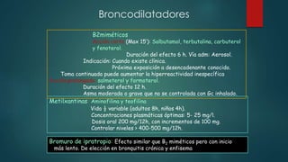 Broncodilatadores
Bromuro de ipratropio: Efecto similar que B2 miméticos pero con inicio
más lento. De elección en bronquitis crónica y enfisema
Metilxantinas: Aminofilina y teofilina
Vida ½ variable (adultos 8h, niños 4h).
Concentraciones plasmáticas óptimas: 5- 25 mg/l.
Dosis oral 200 mg/12h, con incrementos de 100 mg.
Controlar niveles > 400-500 mg/12h.
B2miméticos
Acción corta (Max 15’): Salbutamol, terbutalina, carbuterol
y fenoterol.
Duración del efecto 6 h. Vía adm: Aerosol.
Indicación: Cuando existe clínica.
Próxima exposición a desencadenante conocido.
Toma continuada puede aumentar la hiperreactividad inespecífica
Acción prolongada: salmeterol y formoterol.
Duración del efecto 12 h.
Asma moderada o grave que no se controlada con Gc inhalado.
 