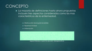 CONCEPTO
 La mayoría de definiciones hasta ahora propuestas
incluyen tres aspectos considerados como los mas
característicos de la enfermedad.
 Obstrucción bronquial reversible
 Hiperreactividad
 Inflamación
Enfermedad inflamatoria de las vías aéreas a la que se asocia
intensa hiperreactividad bronquial frente a estímulos diversos.
Actuando conjuntamente, ambos fenómenos ocasionan la
obstrucción bronquial, cuya intensidad varía de manera
espontánea o por la acción terapéutica.
 