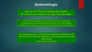 Epidemiología
Afecta al 3-7% de la población adulta.
En niños la prevalencia es algo mas elevada.
Los niños mas predispuestos que las niñas a su desarrollo.
En adultos jóvenes la enfermedad afecta mas a las mujeres.
Ancianos se presenta con la misma frecuencia en ambos sexos.
Factores genéticos y ambientales explican la diferencia de
prevalencia en distintas regiones y comunidades del mundo.
•Esquimales.
•Isla Tristan de Cunha.
 