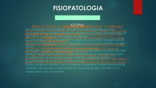 FISIOPATOLOGIA
ALERGIA
ATOPIA
Se considera una condición hereditaria caracterizada por una
respuesta inmunológica excesiva, debida a la producción elevada de
IgE frente a sustancias del medio ambiente.
La anomalía en el cromosoma 11 produce una síntesis exagerada de
IgE por los linfocitos B a su vez regulada por citocinas IL4 (TH2) y el INF-γ
(TH1).
Liberación de IgE y otras citocinas activan eosinofilos y mastocitos que
liberan mediadores químicos que producen en la mucosa bronquial
(contracción de musculatura lisa, edema e hipersecreción)
responsables de la obstrucción bronquial.
Datos recientes señalan que la atopia e hiperreactividad bronquial se
hereden de manera independiente, aunque tengan tendencia a
expresarse conjuntamente
REACCIONES ALERGICAS INMEDIATAS Y TARDIAS
La inhalación de un alergeno por un asmático sensible a aquel suele
producir una obstrucción bronquial que se inicia a los 10-15 min y que
mejora al cabo de 30-60 min.
En algunos pacientes puede aparecer una reacción tardía, que suele
comenzar unas horas mas tarde y que se caracteriza por tener un
desarrollo mas lento y prolongado.
Las reacciones inmediatas pueden ser prevenidas en parte por
antihistamínicos, betaadrenergicos y cromoglicolato sódico. Este ultimo y
los glucocorticoides pueden impedir el desarrollo de la reacción tardía.
ALERGENOS
Sustancias del medio ambiente capaces de desencadenar reacciones
de hipersensibilidad inmediata y tardía.
• Pólenes
• Ácaros del polvo
• Hongos
• Sustancias dérmicas de origen animal
• Sustancias de origen industrial
 