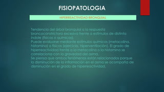 FISIOPATOLOGIA
HIPERREACTIVIDAD BRONQUIAL
Tendencia del árbol bronquial a la respuesta
broncoconstrictora excesiva frente a estímulos de distinta
índole (físicos o químicos).
Puede evaluarse mediante estímulos químicos (metacolina,
histamina) o físicos (ejercicio, hiperventilación). El grado de
hiperreactividad frente a la metacolina o la histamina se
correlaciona con la gravedad del asma.
Se piensa que ambos fenómenos están relacionados porque
la disminución de la inflamación en el asma se acompaña de
disminución en el grado de hiperreactividad.
 