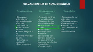 FORMAS CLINICAS DE ASMA BRONQUIAL
Asma intermitente
•Disnea con
sibilancias de
intensidad variable
•Periodos
asintomaticos
•Predominio en
infancia
•Causas alergicas o
no
•Variable intensidad
de crisis
•Dificultad en
inspiración
•Buen pronostico
Asma persistente o
cronica
•Presencia continua
de tos, sibilancias
•Disnea oscilante y
intensidad variable
•Aumenta por las
noches
•Edad adulta
•Etiologia virica
•Sintomas
coincidiendo con
cambios climaticos,
situacion animica,
existencia de irritantes
ambientales
•Peor pronostico
Asma atipica
•Tos persistente con
sibilancias
•Disnea de esfuerzo
•Opresión toracica
•Obstruccion
bronquial reversible
con
broncodilatador
 