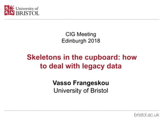 CIG Meeting
Edinburgh 2018
Skeletons in the cupboard: how
to deal with legacy data
Vasso Frangeskou
University of Bristol
 