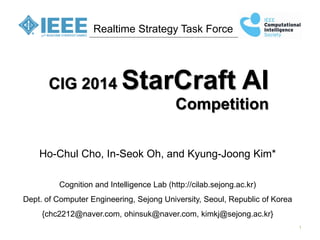 1 
Realtime Strategy Task Force 
CIG 2014 StarCraft AI Competition 
Ho-Chul Cho, In-Seok Oh, and Kyung-Joong Kim* 
Cognition and Intelligence Lab (http://cilab.sejong.ac.kr) 
Dept. of Computer Engineering, Sejong University, Seoul, Republic of Korea 
{chc2212@naver.com, ohinsuk@naver.com, kimkj@sejong.ac.kr}  