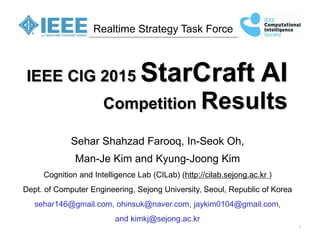1
Realtime Strategy Task Force
IEEE CIG 2015 StarCraft AI
Competition Results
Sehar Shahzad Farooq, In-Seok Oh,
Man-Je Kim and Kyung-Joong Kim
Cognition and Intelligence Lab (CILab) (http://cilab.sejong.ac.kr )
Dept. of Computer Engineering, Sejong University, Seoul, Republic of Korea
sehar146@gmail.com, ohinsuk@naver.com, jaykim0104@gmail.com,
and kimkj@sejong.ac.kr
 