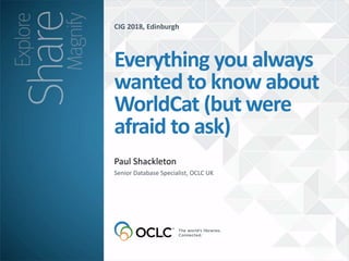 CIG 2018, Edinburgh
Paul Shackleton
Everything you always
wanted to know about
WorldCat (but were
afraid to ask)
Senior Database Specialist, OCLC UK
 