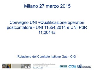 Convegno UNI «Qualificazione operatori
postcontatore - UNI 11554:2014 e UNI PdR
11:2014»
Milano 27 marzo 2015
Relazione del Comitato Italiano Gas - CIG
 