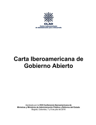 Carta Iberoamericana de
Gobierno Abierto
Aprobada por la XVII Conferencia Iberoamericana de
Ministras y Ministros de Administración Pública y Reforma del Estado
Bogotá, Colombia, 7 y 8 de julio de 2016
 