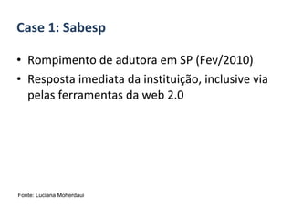 Rompimento de adutora em SP (Fev/2010) Resposta imediata da instituição, inclusive via pelas ferramentas da web 2.0 Case 1: Sabesp Fonte: Luciana Moherdaui 