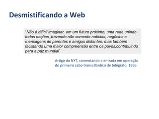 Desmistificando a Web “ Não é difícil imaginar, em um futuro próximo, uma rede unindo todas nações, trazendo não somente notícias, negócios e mensagens de parentes e amigos distantes, mas também facilitando uma maior compreensão entre os povos,contribuindo para a paz mundial ” Artigo do NYT, comentando a entrada em operação do primeiro cabo transatlântico de telégrafo, 1866 