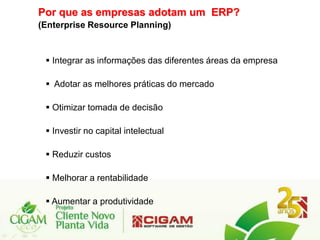 Por que as empresas adotam um ERP?
(Enterprise Resource Planning)


  Integrar as informações das diferentes áreas da empresa

  Adotar as melhores práticas do mercado

  Otimizar tomada de decisão

  Investir no capital intelectual

  Reduzir custos

  Melhorar a rentabilidade

  Aumentar a produtividade
 