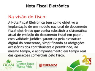 Nota Fiscal Eletrônica


A Nota Fiscal Eletrônica tem como objetivo a
implantação de um modelo nacional de documento
fiscal eletrônico que venha substituir a sistemática
atual de emissão do documento fiscal em papel,
com validade jurídica garantida pela assinatura
digital do remetente, simplificando as obrigações
acessórias dos contribuintes e permitindo, ao
mesmo tempo, o acompanhamento em tempo real
das operações comerciais pelo Fisco.
 