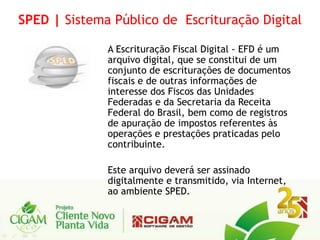SPED | Sistema Público de Escrituração Digital

              A Escrituração Fiscal Digital - EFD é um
              arquivo digital, que se constitui de um
              conjunto de escriturações de documentos
              fiscais e de outras informações de
              interesse dos Fiscos das Unidades
              Federadas e da Secretaria da Receita
              Federal do Brasil, bem como de registros
              de apuração de impostos referentes às
              operações e prestações praticadas pelo
              contribuinte.

              Este arquivo deverá ser assinado
              digitalmente e transmitido, via Internet,
              ao ambiente SPED.
 