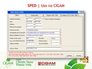 SPED | Uso no CIGAM




No ERP CIGAM, o SPED Fiscal é
gerado através de uma rotina EDI
nos mesmos moldes do SINTEGRA
(obrigação acessória já conhecida
pela maioria dos contribuintes).
 