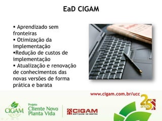 EaD CIGAM

 Aprendizado sem
fronteiras
 Otimização da
implementação
Redução de custos de
implementação
 Atualização e renovação
de conhecimentos das
novas versões de forma
prática e barata
                            www.cigam.com.br/ucc
 
