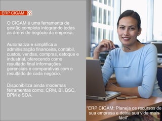 ERP CIGAM

  O CIGAM é uma ferramenta de
  gestão completa integrando todas
  as áreas de negócio da empresa.

  Automatiza e simplifica a
  administração financeira, contábil,
  custos, vendas, compras, estoque e
  industrial, oferecendo como
  resultado final informações
  gerenciais e comparativas com o
  resultado de cada negócio.

  Disponibiliza ainda modernas
  ferramentas como: CRM, BI, BSC,
  BPM e SOA.

                                        “ERP CIGAM: Planeja os recursos de
                                         sua empresa e deixa sua vida mais
                                                      fácil”.
 