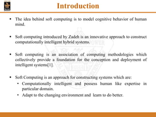 Introduction
 The idea behind soft computing is to model cognitive behavior of human
mind.
 Soft computing introduced by Zadeh is an innovative approach to construct
computationally intelligent hybrid systems.
 Soft computing is an association of computing methodologies which
collectively provide a foundation for the conception and deployment of
intelligent systems[1].
 Soft Computing is an approach for constructing systems which are:
• Computationally intelligent and possess human like expertise in
particular domain.
• Adapt to the changing environment and learn to do better.
 