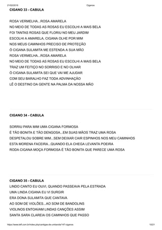 21/02/2019 Ciganos
https://www.tefl.com.br/index.php/cantigas-de-umbanda/147-ciganos 10/21
CIGANO 33 - CABULA
ROSA VERMELHA...ROSA AMARELA
NO MEIO DE TODAS AS ROSAS EU ESCOLHI A MAIS BELA
FOI TANTAS ROSAS QUE FLORIU NO MEU JARDIM
ESCOLHI A AMARELA, CIGANA OLHE POR MIM
NOS MEUS CAMINHOS PRECISO DE PROTEÇÃO
Ó CIGANA SULAMITA ME ESTENDA A SUA MÃO
ROSA VERMELHA...ROSA AMARELA
NO MEIO DE TODAS AS ROSAS EU ESCOLHI A MAIS BELA
TRAZ UM FEITIÇO NO SORRISO E NO OLHAR
Ó CIGANA SULAMITA SEI QUE VAI ME AJUDAR
COM SEU BARALHO FAZ TODA ADVINHAÇÃO
LÊ O DESTINO DA GENTE NA PALMA DA NOSSA MÃO
CIGANO 34 - CABULA
SORRIU PARA MIM UMA CIGANA FORMOSA
É TÃO BONITA E TÃO DENGOSA...EM SUAS MÃOS TRAZ UMA ROSA
DESPETALOU SOBRE MIM...SEM DEIXAR CAIR ESPINHOS NOS MEU CAMINHOS
ESTA MORENA FACEIRA...QUANDO ELA CHEGA LEVANTA POEIRA
RODA CIGANA MOÇA FORMOSA É TÃO BONITA QUE PARECE UMA ROSA
CIGANO 35 - CABULA
LINDO CANTO EU OUVI, QUANDO PASSEAVA PELA ESTRADA
UMA LINDA CIGANA EU VI SURGIR
ERA DONA SULAMITA QUE CANTAVA
AO SOM DE VIOLÕES...AO SOM DE BANDOLINS
VIOLINOS ENTOAVAM LINDAS CANÇÕES ASSIM
SANTA SARA CLAREIA OS CAMINHOS QUE PASSO
 