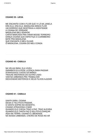 21/02/2019 Ciganos
https://www.tefl.com.br/index.php/cantigas-de-umbanda/147-ciganos 12/21
CIGANO 39 - IJEXA
ME ENCANTEI COM A FLOR QUE VI LÁ NA JANELA
ERA ELA, ERA ELA, MADALENA MINHA FLOR
UM SORRISO QUE MOSTRAVA A IDENTIDADE
A CIGANA DE VERDADE
MADALENA MEU SENHOR
CARTA MARCADA PRA VIRAR NESSE TERREIRO
DANÇA CIGANA QUE ENFEITIÇA O CURIMBEIRO
BATE PRA MADALENA
QUE ENCANTA O MEU OLHAR
Ô MADALENA, CIGANA DO MEU CONGA
CIGANO 40 - CABULA
NA VELHA ÍNDIA, ELA VIVEU
ZARABATÁ ELA PEDE LICENÇA PARA PASSAR
ATRAVESSOU TODOS OS MARES
TROUXE MISTÉRIOS DO OUTRO LADO
VEM NA UMBANDA PRA TRABALHAR
DESVENDAR MISTÉRIOS E SEUS FILHOS AJUDAR
CIGANO 41 - CABULA
SANTA SARA, CIGANA
DEIXA O TEU POVO PASSAR,
O VENTO SOPRA NO DESERTO,
CIGANO ATRAVESSA O MAR
QUANDO ELE CHEGA TRAZ A PAZ, TRAZ ALEGRIA
QUANDO ELE CANTA FAZ O SEU POVO DANÇAR
AQUI NA TERRA, CIGANO É LIBERDADE,
NA NOSSA UMBANDA, CHEIRO DE ROSA NO AR
 