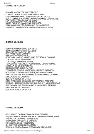 21/02/2019 Ciganos
https://www.tefl.com.br/index.php/cantigas-de-umbanda/147-ciganos 13/21
CIGANO 42 - CONGO
QUANTA MAGIA TEM NO TERREIRO
COM OS CIGANOS QUE VEM TRABALHAR
CHEGAM DANÇANDO SORRINDO E CONTENTES
QUEM VEM NOS AJUDAR, SÃO OS CIGANOS DO ORIENTE
LUA NO CÉU, FOGUEIRA NO CHÃO
MUITA ALEGRIA E AMOR NO CORAÇÃO
E NA UMBANDA VÃO FIRMANDO EM HARMONIA
CIGANOS DO ORIENTE A NOSSA BANDA CONTAGIA
CIGANO 43 - RUFO
SEMPRE AO MEU LADO ELA ESTÁ
COM SEUS MISTÉRIOS, SUA LUZ.
SANTA SARA, SANTA SARA,
MINHA VIDA TU CONDUZ.
SOMOS FILHOS DO VENTO, DAS ESTRELAS, DO LUAR.
TUA VOZ, MEUS SENTIMENTOS.
TUA FORÇA EM MEU CANTAR.
TE PEDIMOS PELA FIGA, PELO BRILHO DOS CRISTAIS.
ESTRELA DE CINCO PONTAS,
MEU CAMINHO, SIGO EM PAZ.
ESCUREÇA COMO A NOITE O OLHAR DOS INIMIGOS
A TI PEÇO TODO DIA QUE ABENÇOE MINHA TSARA
SANTA SARA, ME ACOMPANHE, ILUMINE O MEU CANTAR,
E PALAVRAS DE CARINHO
QUERO A TODOS OFERTAR.
E ME AFASTA DO ORGULHO ,DA VAIDADE, AMBIÇÃO.
SEI QUE HERDAREI O MUNDO, DANDO A TI MEU CORAÇÃO.
SANTA SARA, ME ACOMPANHE, ILUMINE MEU PENSAR,
E PALAVRAS DE CARINHO
QUERO A TODOS OFERTAR
CIGANO 44 - RUFO
SE O BARCO DA TUA VIDA A DERIVA ESTIVER
PEÇA COM FÉ A SANTA SARA KALI TEU DESTINO MUDARÁ,
SALVOU DA GRANDE TEMPESTADE
MADALENA, JACOBINA E SALOMÉ
JURANDO A DEUS FIDELIDADE
ÓH SAINTES MARIES DE LA MER
COM SUA FORÇA DIVINA /PEÇO PARA ABENÇOAR
 