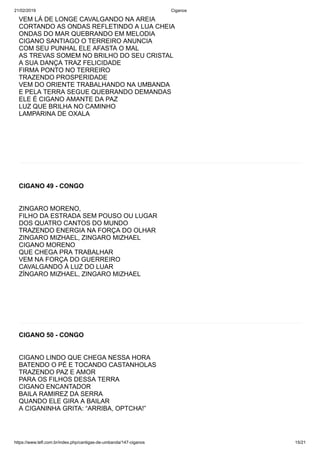 21/02/2019 Ciganos
https://www.tefl.com.br/index.php/cantigas-de-umbanda/147-ciganos 15/21
VEM LÁ DE LONGE CAVALGANDO NA AREIA
CORTANDO AS ONDAS REFLETINDO A LUA CHEIA
ONDAS DO MAR QUEBRANDO EM MELODIA
CIGANO SANTIAGO O TERREIRO ANUNCIA
COM SEU PUNHAL ELE AFASTA O MAL
AS TREVAS SOMEM NO BRILHO DO SEU CRISTAL
A SUA DANÇA TRAZ FELICIDADE
FIRMA PONTO NO TERREIRO
TRAZENDO PROSPERIDADE
VEM DO ORIENTE TRABALHANDO NA UMBANDA
E PELA TERRA SEGUE QUEBRANDO DEMANDAS
ELE É CIGANO AMANTE DA PAZ
LUZ QUE BRILHA NO CAMINHO
LAMPARINA DE OXALA
CIGANO 49 - CONGO
ZINGARO MORENO,
FILHO DA ESTRADA SEM POUSO OU LUGAR
DOS QUATRO CANTOS DO MUNDO
TRAZENDO ENERGIA NA FORÇA DO OLHAR
ZINGARO MIZHAEL, ZINGARO MIZHAEL
CIGANO MORENO
QUE CHEGA PRA TRABALHAR
VEM NA FORÇA DO GUERREIRO
CAVALGANDO À LUZ DO LUAR
ZÍNGARO MIZHAEL, ZINGARO MIZHAEL
CIGANO 50 - CONGO
CIGANO LINDO QUE CHEGA NESSA HORA
BATENDO O PÉ E TOCANDO CASTANHOLAS
TRAZENDO PAZ E AMOR
PARA OS FILHOS DESSA TERRA
CIGANO ENCANTADOR
BAILA RAMIREZ DA SERRA
QUANDO ELE GIRA A BAILAR
A CIGANINHA GRITA: “ARRIBA, OPTCHA!”
 
