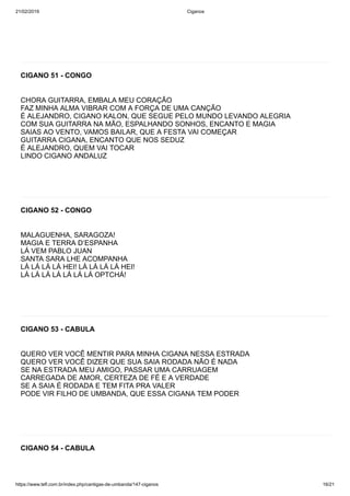 21/02/2019 Ciganos
https://www.tefl.com.br/index.php/cantigas-de-umbanda/147-ciganos 16/21
CIGANO 51 - CONGO
CHORA GUITARRA, EMBALA MEU CORAÇÃO
FAZ MINHA ALMA VIBRAR COM A FORÇA DE UMA CANÇÃO
É ALEJANDRO, CIGANO KALON, QUE SEGUE PELO MUNDO LEVANDO ALEGRIA
COM SUA GUITARRA NA MÃO, ESPALHANDO SONHOS, ENCANTO E MAGIA
SAIAS AO VENTO, VAMOS BAILAR, QUE A FESTA VAI COMEÇAR
GUITARRA CIGANA, ENCANTO QUE NOS SEDUZ
É ALEJANDRO, QUEM VAI TOCAR
LINDO CIGANO ANDALUZ
CIGANO 52 - CONGO
MALAGUENHA, SARAGOZA!
MAGIA E TERRA D’ESPANHA
LÁ VEM PABLO JUAN
SANTA SARA LHE ACOMPANHA
LÁ LÁ LÁ LÁ HEI! LÁ LÁ LÁ LÁ HEI!
LÁ LÁ LÁ LÁ LÁ LÁ LÁ OPTCHÁ!
CIGANO 53 - CABULA
QUERO VER VOCÊ MENTIR PARA MINHA CIGANA NESSA ESTRADA
QUERO VER VOCÊ DIZER QUE SUA SAIA RODADA NÃO É NADA
SE NA ESTRADA MEU AMIGO, PASSAR UMA CARRUAGEM
CARREGADA DE AMOR, CERTEZA DE FÉ E A VERDADE
SE A SAIA É RODADA E TEM FITA PRA VALER
PODE VIR FILHO DE UMBANDA, QUE ESSA CIGANA TEM PODER
CIGANO 54 - CABULA
 