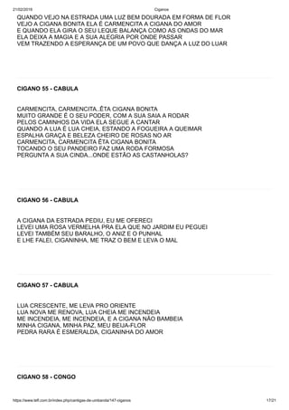 21/02/2019 Ciganos
https://www.tefl.com.br/index.php/cantigas-de-umbanda/147-ciganos 17/21
QUANDO VEJO NA ESTRADA UMA LUZ BEM DOURADA EM FORMA DE FLOR
VEJO A CIGANA BONITA ELA É CARMENCITA A CIGANA DO AMOR
E QUANDO ELA GIRA O SEU LEQUE BALANÇA COMO AS ONDAS DO MAR
ELA DEIXA A MAGIA E A SUA ALEGRIA POR ONDE PASSAR
VEM TRAZENDO A ESPERANÇA DE UM POVO QUE DANÇA A LUZ DO LUAR
CIGANO 55 - CABULA
CARMENCITA, CARMENCITA..ÊTA CIGANA BONITA
MUITO GRANDE É O SEU PODER, COM A SUA SAIA A RODAR
PELOS CAMINHOS DA VIDA ELA SEGUE A CANTAR
QUANDO A LUA É LUA CHEIA, ESTANDO A FOGUEIRA A QUEIMAR
ESPALHA GRAÇA E BELEZA CHEIRO DE ROSAS NO AR
CARMENCITA, CARMENCITA ÊTA CIGANA BONITA
TOCANDO O SEU PANDEIRO FAZ UMA RODA FORMOSA
PERGUNTA A SUA CINDA...ONDE ESTÃO AS CASTANHOLAS?
CIGANO 56 - CABULA
A CIGANA DA ESTRADA PEDIU, EU ME OFERECI
LEVEI UMA ROSA VERMELHA PRA ELA QUE NO JARDIM EU PEGUEI
LEVEI TAMBÉM SEU BARALHO, O ANIZ E O PUNHAL
E LHE FALEI, CIGANINHA, ME TRAZ O BEM E LEVA O MAL
CIGANO 57 - CABULA
LUA CRESCENTE, ME LEVA PRO ORIENTE
LUA NOVA ME RENOVA, LUA CHEIA ME INCENDEIA
ME INCENDEIA, ME INCENDEIA, E A CIGANA NÃO BAMBEIA
MINHA CIGANA, MINHA PAZ, MEU BEIJA-FLOR
PEDRA RARA É ESMERALDA, CIGANINHA DO AMOR
CIGANO 58 - CONGO
 