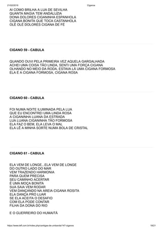 21/02/2019 Ciganos
https://www.tefl.com.br/index.php/cantigas-de-umbanda/147-ciganos 18/21
AI COMO BRILHA A LUA DE SEVILHA
QUANTA MAGIA TEM ANDALUZIA
DONA DOLORES CIGANINHA ESPANHOLA
CIGANA BONITA QUE TOCA CASTANHOLA
OLÉ OLÉ DOLORES CIGANA DE FÉ
CIGANO 59 - CABULA
QUANDO OUVI PELA PRIMEIRA VEZ AQUELA GARGALHADA
ACHEI UMA COISA TÃO LINDA, SENTI UMA FORÇA CIGANA
OLHANDO NO MEIO DA RODA, ESTAVA LÁ UMA CIGANA FORMOSA
ELA É A CIGANA FORMOSA, CIGANA ROSA
CIGANO 60 - CABULA
FOI NUMA NOITE ILUMINADA PELA LUA
QUE EU ENCONTREI UMA LINDA ROSA
A CIGANINHA LUANA DA ESTRADA
LUA LUANA CIGANINHA TÃO FORMOSA
ELA FAZ O BEM, ELA LEVA O MAL
ELA LÊ A MINHA SORTE NUMA BOLA DE CRISTAL
CIGANO 61 - CABULA
ELA VEM DE LONGE...ELA VEM DE LONGE
DO OUTRO LADO DO MAR
VEM TRAZENDO HARMONIA
PARA QUEM PRECISA
SEU CAMINHO ACERTAR
É UMA MOÇA BONITA
SUA SAIA VEM RODAR
VEM DANÇANDO NA AREIA CIGANA ROSITA
ELA DANÇA PRO LUAR
SE ELA ACEITA O DESAFIO
COM ELA PODE CONTAR
FILHA DA DONA DO RIO
E O GUERREIRO DO HUMAITÁ
 