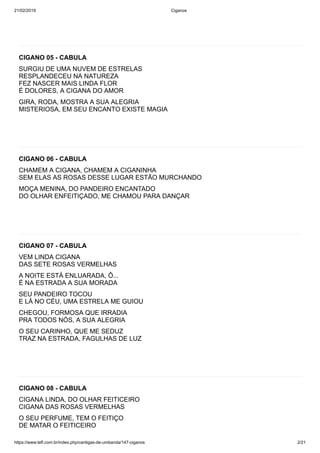 21/02/2019 Ciganos
https://www.tefl.com.br/index.php/cantigas-de-umbanda/147-ciganos 2/21
CIGANO 05 - CABULA
SURGIU DE UMA NUVEM DE ESTRELAS
RESPLANDECEU NA NATUREZA
FEZ NASCER MAIS LINDA FLOR
É DOLORES, A CIGANA DO AMOR
GIRA, RODA, MOSTRA A SUA ALEGRIA
MISTERIOSA, EM SEU ENCANTO EXISTE MAGIA
CIGANO 06 - CABULA
CHAMEM A CIGANA, CHAMEM A CIGANINHA
SEM ELAS AS ROSAS DESSE LUGAR ESTÃO MURCHANDO
MOÇA MENINA, DO PANDEIRO ENCANTADO
DO OLHAR ENFEITIÇADO, ME CHAMOU PARA DANÇAR
CIGANO 07 - CABULA
VEM LINDA CIGANA
DAS SETE ROSAS VERMELHAS
A NOITE ESTÁ ENLUARADA, Ô...
É NA ESTRADA A SUA MORADA
SEU PANDEIRO TOCOU
E LÁ NO CÉU, UMA ESTRELA ME GUIOU
CHEGOU, FORMOSA QUE IRRADIA
PRA TODOS NÓS, A SUA ALEGRIA
O SEU CARINHO, QUE ME SEDUZ
TRAZ NA ESTRADA, FAGULHAS DE LUZ
CIGANO 08 - CABULA
CIGANA LINDA, DO OLHAR FEITICEIRO
CIGANA DAS ROSAS VERMELHAS
O SEU PERFUME, TEM O FEITIÇO
DE MATAR O FEITICEIRO
 