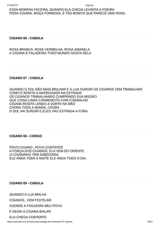 21/02/2019 Ciganos
https://www.tefl.com.br/index.php/cantigas-de-umbanda/147-ciganos 20/21
ESSA MORENA FACEIRA, QUANDO ELA CHEGA LEVANTA A POEIRA
RODA CIGANA, MOÇA FORMOSA, É TÃO BONITA QUE PARECE UMA ROSA.
CIGANO 66 - CABULA
ROSA BRANCA, ROSA VERMELHA, ROSA AMARELA
A CIGANA É FALADEIRA TODO MUNDO GOSTA DELA
CIGANO 67 - CABULA
QUANDO O SOL NÃO MAIS BRILHAR E A LUA SURGIR OS CIGANOS VEM TRABALHAR
COMO É BONITA A MADRUGADA NA ESTRADA
OS CIGANOS TRABALHANDO CUMPRINDO SUA MISSÃO
QUE COISA LINDA CARMENCITA COM O BARALHO
CIGANA ROSITA LENDO A SORTE NA MÃO
CHORA TODA A BANDA, CHORA
O SOL VAI SURGIR E ELES VÃO ESTRADA A FORA
CIGANO 68 - CONGO
POVO CIGANO...POVO CONTENTE
A FORÇA DOS CIGANOS, ELA VEM DO ORIENTE
O CIGANINHO TEM SABEDORIA
ELE ANDA TODA A NOITE ELE ANDA TODO O DIA
CIGANO 69 - CABULA
QUANDO A LUA BRILHA
CIGANOS...VEM FESTEJAR
ACENDE A FOGUEIRA MEU POVO
E DEIXA A CIGANA BAILAR
ELA CHEGA CONTENTE
 