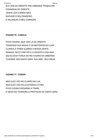 21/02/2019 Ciganos
https://www.tefl.com.br/index.php/cantigas-de-umbanda/147-ciganos 21/21
ELA VEM DO ORIENTE PRA UMBANDA TRABALHAR
CIGANINHA DO ORIENTE
VENHA LER A MINHA MÃO
SACUDIR O SEU PANDEIRO
E BALANÇAR O MEU CORAÇÃO
CIGANO 70 - CABULA
POVO CIGANO, QUE VEM LÁ DO ORIENTE
TRAZENDO SUA MAGIA E OS MISTÉRIOS DO LUAR
CLAREIA A TERRA ILUMINA A NOSSA GENTE
MANGUE SECO VIRA RIO E O DESERTO VIRA MAR
SALVE ESSA FORÇA DO REI CIGANO NA UMBANDA
VLADIMIR TEM SANTA SARA, SUA MÃE...SEU ORIXÁ
CIGANO 71 - CONGO
MAS ELES VÃO NO CLARÃO DA LUA
MAS ELES VÃO PELA ESTRADA A FORA
POVO CIGANO DESARMA A TSARA
E DEIXA NO TERREIRO A PROTEÇÃO DE SANTA SARA
 